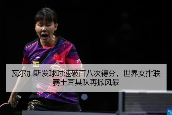 瓦尔加斯发球时速破百八次得分，世界女排联赛土耳其队再掀风暴